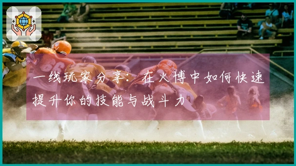 一线玩家分享：在火博中如何快速提升你的技能与战斗力