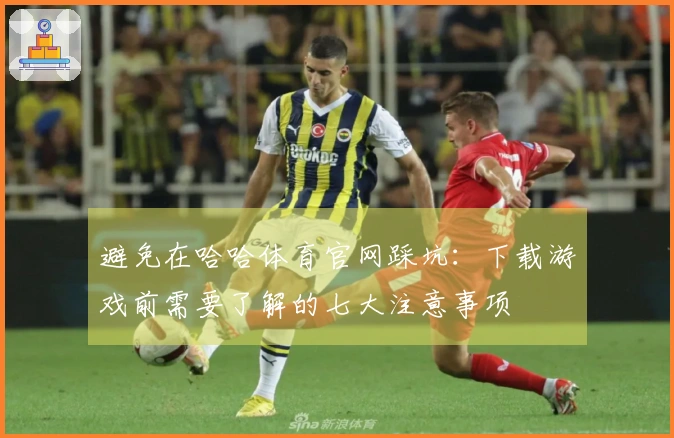 避免在哈哈体育官网踩坑：下载游戏前需要了解的七大注意事项