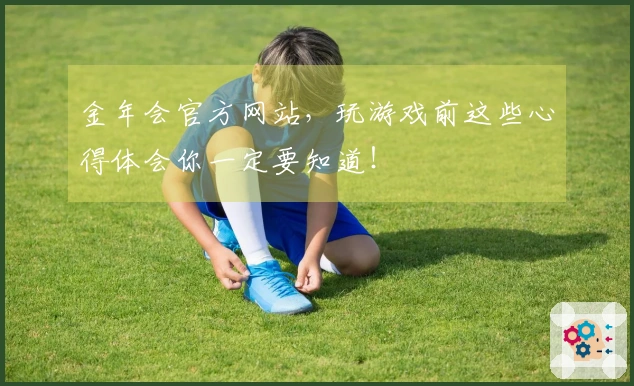 金年会官方网站，玩游戏前这些心得体会你一定要知道！