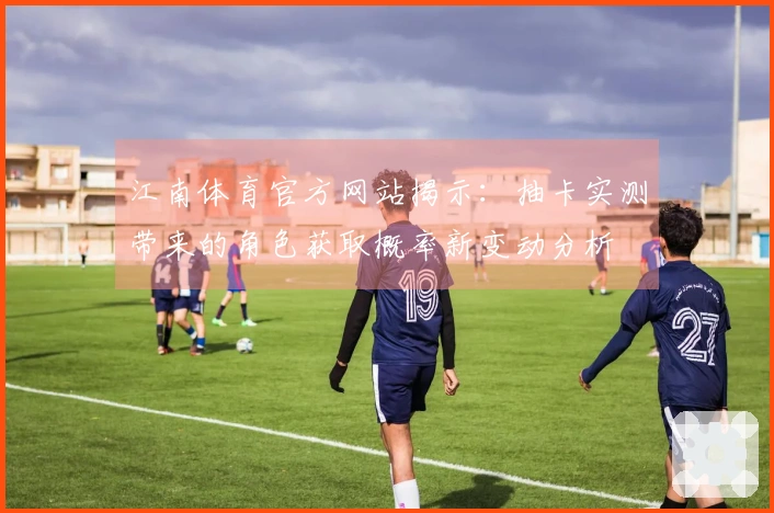 江南体育官方网站揭示：抽卡实测带来的角色获取概率新变动分析