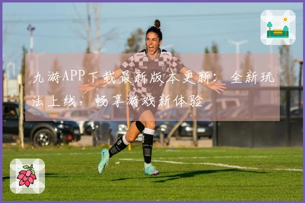 九游APP下载最新版本更新：全新玩法上线，畅享游戏新体验