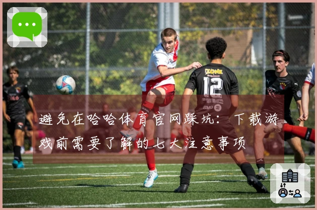 避免在哈哈体育官网踩坑：下载游戏前需要了解的七大注意事项